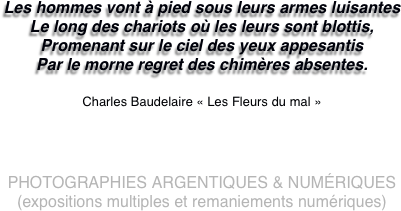 Les hommes vont à pied sous leurs armes luisantes
Le long des chariots où les leurs sont blottis,
Promenant sur le ciel des yeux appesantis
Par le morne regret des chimères absentes.

Charles Baudelaire « Les Fleurs du mal »




PHOTOGRAPHIES ARGENTIQUES & NUMéRIQUES 
(expositions multiples et remaniements numériques)
