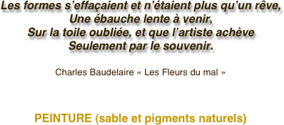 Les formes s’effaçaient et n’étaient plus qu’un rêve,
Une ébauche lente à venir,
Sur la toile oubliée, et que l’artiste achève
Seulement par le souvenir.

Charles Baudelaire « Les Fleurs du mal »



PEINTURE (sable et pigments naturels)

                        