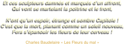 Et ces sculpteurs damnés et marqués d’un affront,
Qui vont se martelant la poitrine et le front,

N’ont qu’un espoir, étrange et sombre Capitole !
C’est que la mort, planant comme un soleil nouveau,
Fera s’épanouir les fleurs de leur cerveau !

Charles Baudelaire « Les Fleurs du mal »