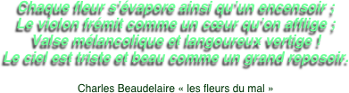 Chaque fleur s’évapore ainsi qu’un encensoir ;
Le violon frémit comme un cœur qu’on afflige ;
Valse mélancolique et langoureux vertige !
Le ciel est triste et beau comme un grand reposoir.

Charles Beaudelaire « les fleurs du mal »

